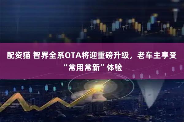 配资猫 智界全系OTA将迎重磅升级，老车主享受“常用常新”体验