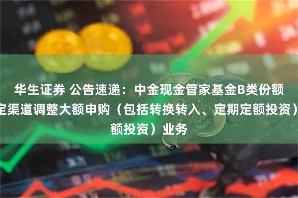 华生证券 公告速递:中金现金管家基金B类份额在特定渠道调整大额申购(包括转换转入、定期定额投资)业务