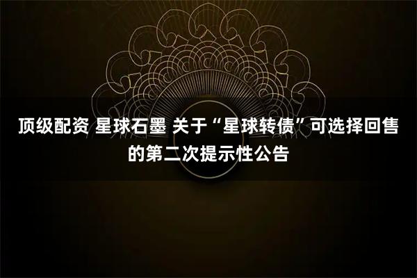 顶级配资 星球石墨 关于“星球转债”可选择回售的第二次提示性公告