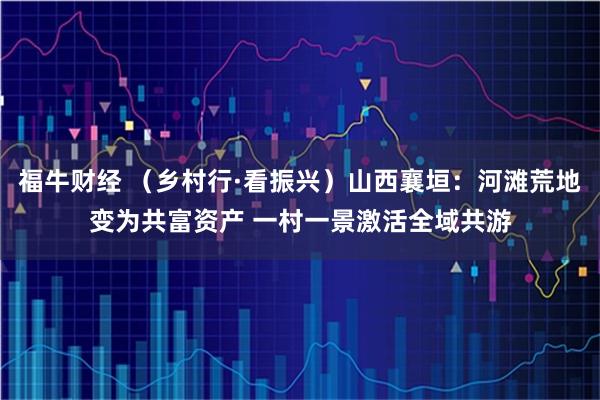 福牛财经 （乡村行·看振兴）山西襄垣：河滩荒地变为共富资产 一村一景激活全域共游