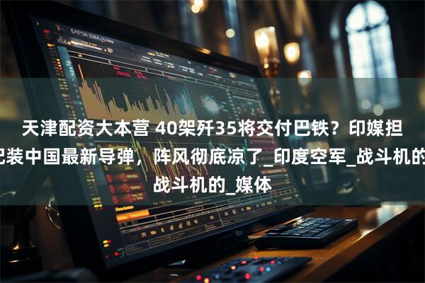 天津配资大本营 40架歼35将交付巴铁?印媒担忧:配装中国最新导弹,阵风彻底凉了_印度空军_战斗机的_媒体