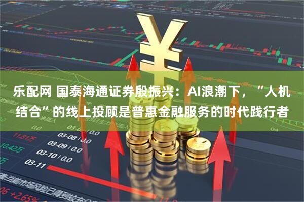 乐配网 国泰海通证券殷振兴:AI浪潮下,“人机结合”的线上投顾是普惠金融服务的时代践行者
