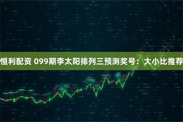 恒利配资 099期李太阳排列三预测奖号：大小比推荐