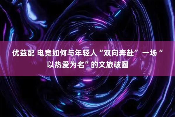 优益配 电竞如何与年轻人“双向奔赴” 一场“以热爱为名”的文旅破圈