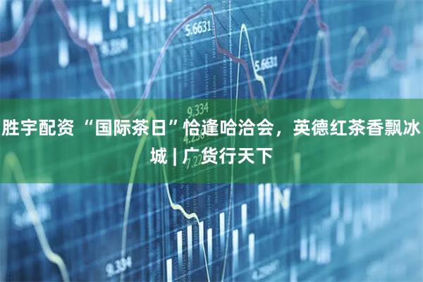 胜宇配资 “国际茶日”恰逢哈洽会，英德红茶香飘冰城 | 广货行天下