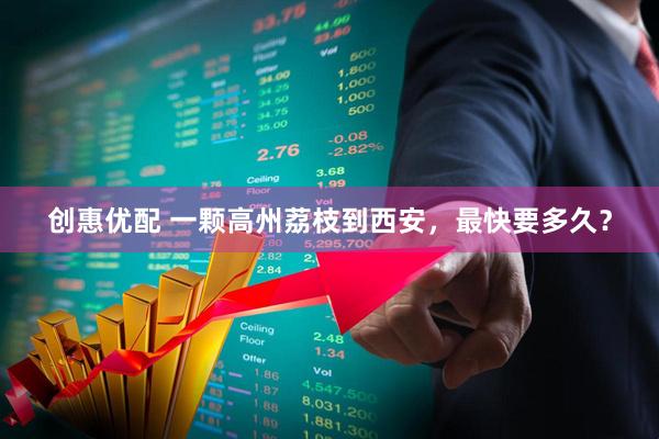 创惠优配 一颗高州荔枝到西安,最快要多久?