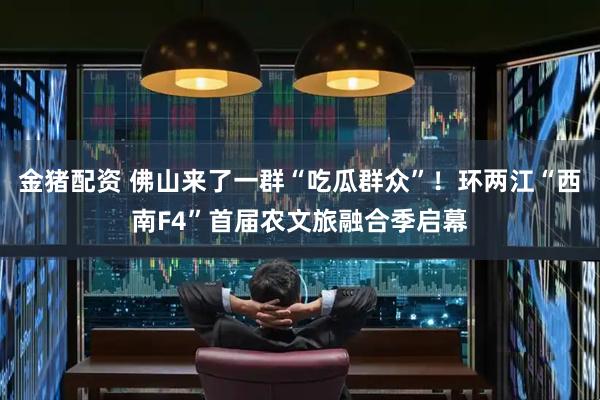 金猪配资 佛山来了一群“吃瓜群众”！环两江“西南F4”首届农文旅融合季启幕