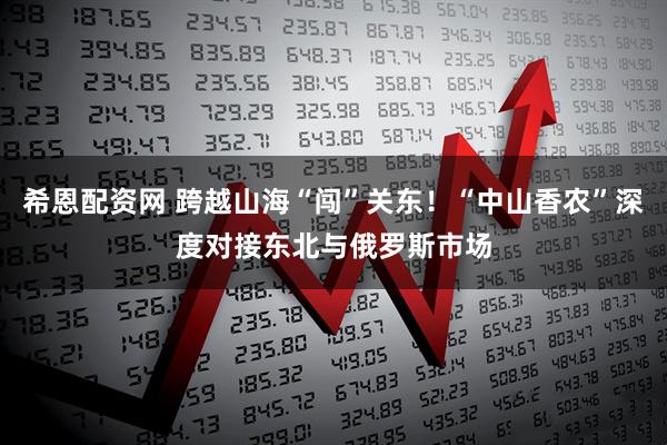 希恩配资网 跨越山海“闯”关东！“中山香农”深度对接东北与俄罗斯市场