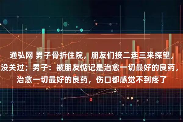 通弘网 男子骨折住院，朋友们接二连三来探望，一个接一个病房门就没关过；男子：被朋友惦记是治愈一切最好的良药，伤口都感觉不到疼了