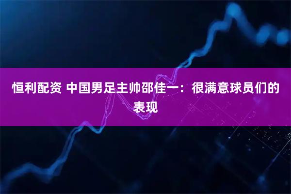 恒利配资 中国男足主帅邵佳一：很满意球员们的表现