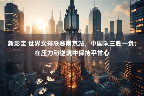 新影宝 世界女排联赛南京站,中国队三胜一负:在压力和逆境中保持平常心