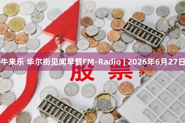 牛来乐 华尔街见闻早餐FM-Radio | 2026年6月27日