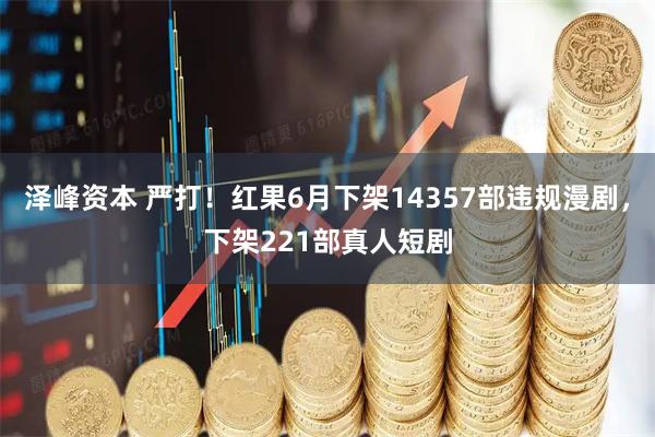 泽峰资本 严打!红果6月下架14357部违规漫剧,下架221部真人短剧