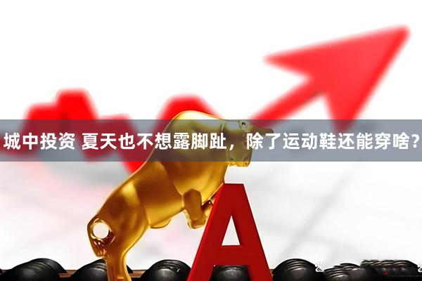 城中投资 夏天也不想露脚趾,除了运动鞋还能穿啥?