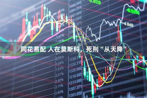 同花易配 人在莫斯科，死刑“从天降”