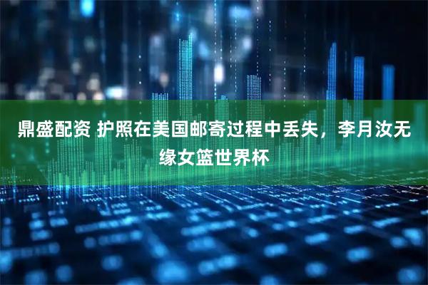 鼎盛配资 护照在美国邮寄过程中丢失,李月汝无缘女篮世界杯